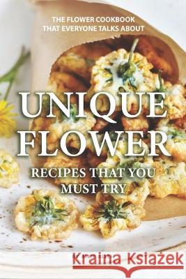 Unique Flower Recipes That You Must Try: The Flower Cookbook That Everyone Talks About Allie Allen 9781686921827
