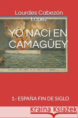 Yo Nací En Camagüey: 1.- España Fin de Siglo Lourdes Cabezón López 9781687464248 Independently Published