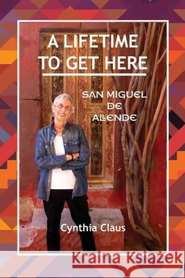 A Lifetime to Get Here: San Miguel de Allende Cynthia Claus 9781687562142 Independently Published