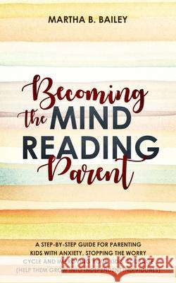 Becoming The Mind Reading Parent: A Step-By-Step Guide For Parenting Kids With Anxiety, Stopping The Worry Cycle And Improving Your Kid's Courage (Help Them Grow Into Independent Individuals) Martha B Bailey 9781687643612 Independently Published