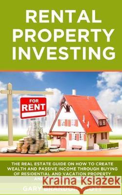 Rental Property Investing: The Real Estate Guide On How To Create Wealth And Passive Income Through Buying of Residential and Vacation Property A Gary Brandon Scott 9781688200135