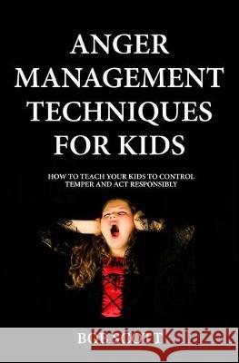 Anger Management Techniques for Kids: How To Teach Your Kids To Control Temper And Act Responsibly Bob Scott 9781688241312 Independently Published