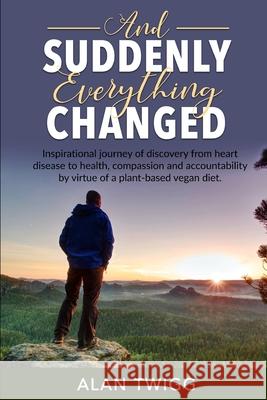 And Suddenly, Everything Changed: Inspirational journey of discovery from heart disease to health, compassion and accountability by virtue of a plant- Alan Twigg 9781688496491 Independently Published