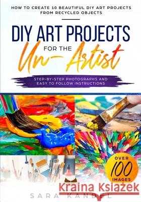 DIY Art Projects for the Un-Artist: How to Create 10 Beautiful DIY Art Projects from Recycled Objects Step-by-Step Photographs and Easy to Follow Inst Sara Kandel 9781688616370 Independently Published
