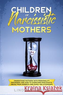 Children of Narcissistic Mothers: Understand Mothers with Personality Disorders and How to Overcome Narcissistic Abuse from Parents and Family Members Lindsay Travis 9781688668850