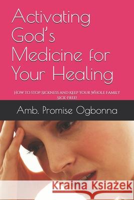 Activating God's Medicine for Your Healing: How to stop Sickness and Keep Your Whole Family Sick-Free! Amb Promise Ogbonna 9781688749740