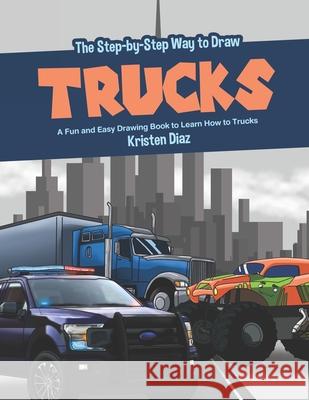 The Step-by-Step Way to Draw Trucks: A Fun and Easy Drawing Book to Learn How to Trucks Kristen Diaz 9781689039550