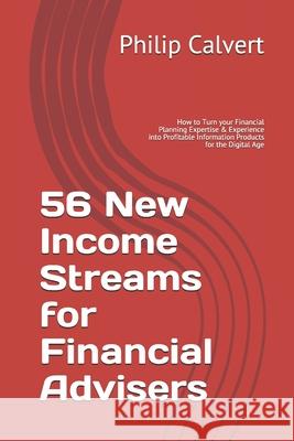 56 New Income Streams for Financial Advisers: How to Turn your Financial Planning Expertise & Experience into Profitable Information Products for the Philip Calvert 9781689129817 Independently Published