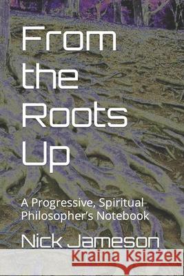 From the Roots Up: A Progressive, Spiritual Philosopher's Notebook Nick a Jameson 9781689209601