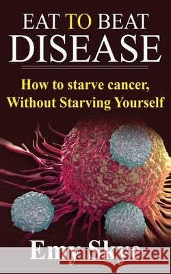 Eat to Beat Disease: How to Starve Cancer, Without Starving Yourself Emy Skye 9781689373081 Independently Published