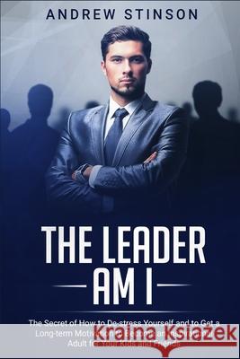The Leader Am I: The Secret of How to De-stress Yourself and to Get a Long-term Motivation to Become an Inspirational Adult for Your Ki Andrew Stinson 9781689411455