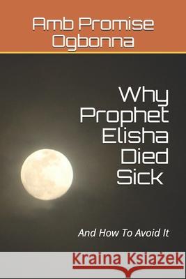 Why Prophet Elisha Died Sick and How To Avoid It Amb Promise Ogbonna 9781689865203 Independently Published