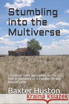 Stumbling into the Multiverse: 4 Fictional Tales Speculating on the Role of Humanity as it Fumbles its way Beyond Earth Baxter Huston 9781689870122 Independently Published