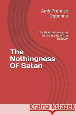 The Nothingness Of Satan: The deadliest weapon in the hands of the believer Amb Promise Ogbonna 9781689940276 Independently Published