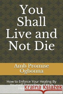 You Shall Live and Not Die: How to Enforce Your Healing By Yourself Regardless of Your Health Condition Amb Promise Ogbonna 9781689959001 Independently Published