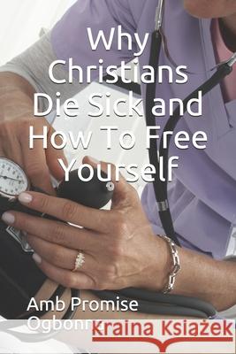 Why Christians Die Sick and How To Free Yourself Amb Promise Ogbonna 9781689969222 Independently Published