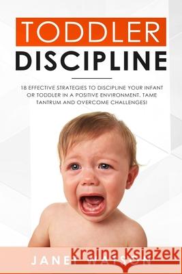 Toddler Discipline 18 Effective Strategies to Discipline Your Infant or Toddler in a Positive Environment. Tame Tantrum and Overcome Challenges! Janet Watson 9781690107736