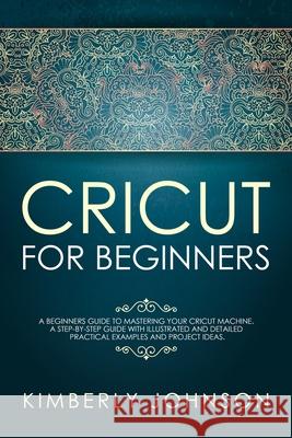 Cricut For Beginners: A Beginner's Guide to Mastering Your Cricut Machine. A Step-by-Step Guide with Illustrated and Detailed Practical Exam Kimberly Johnson 9781690602750