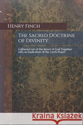 The Sacred Doctrine of Divinity: Gathered out of the Word of God Together with an Explication of the Lord's Prayer Ethan E. Harris Henry Finch 9781690639107
