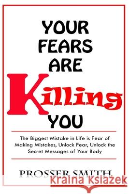 Your Fears are Killing You: The biggest mistake in life is fear of making mistakes, unlock fear, Unlock the Secret Messages of Your Body Prosser Smith 9781690700173