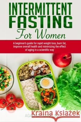 Intermittent Fasting for Women: A Beginner's Guide for Rapid Weight Loss, Burning Fat, Improving Overall Health and Minimizing the Effect of Aging in Agatha Franklin 9781690786320