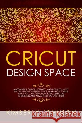 Cricut Design Space: A Beginner's Guide Illustrated and Detailed. A Step by Step Guide to Design Space and Use every Tool and Function. Bas Kimberly Johnson 9781691203581