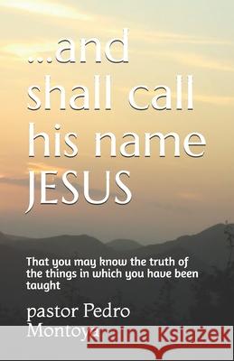 ...and shall call his name JESUS: That you may know the truth of the things in which you have been taught Pastor Pedro Montoya, Yolanda Montoya 9781691333370