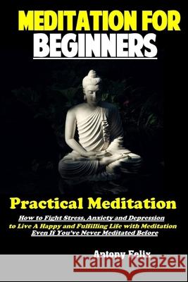 Meditation For Beginners: Practical Meditation: How to Fight Stress, Anxiety and Depression to Live A Happy and Fulfilling Life with Meditation Even If You've Never Meditated Before Antony Felix 9781691342617