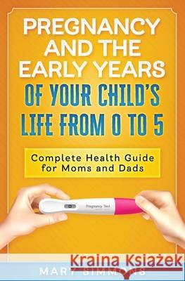 Pregnancy And The Early Years Of Your Child's Life From 0 To 5: Complete Health Guide For Moms And Dads Mary Simmons 9781691490806