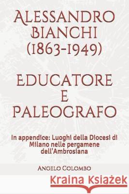 Alessandro Bianchi (1863-1949) Educatore e Paleografo: In appendice: Luoghi della Diocesi di Milano nelle pergamene dell'Ambrosiana Angelo Colombo 9781691636563