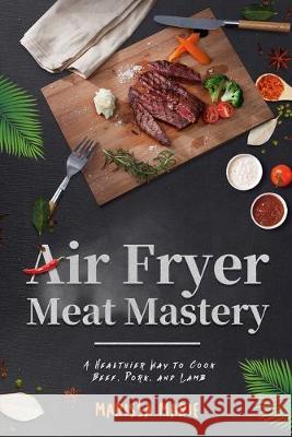 Air Fryer Meat Mastery: : A Healthier Way to Cook Beef, Pork, and Lamb Marissa Marie 9781691988174