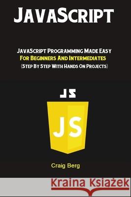 JavaScript: JavaScript Programming Made Easy for Beginners & Intermediates (Step By Step With Hands On Projects) Craig Berg 9781691993796 Independently Published