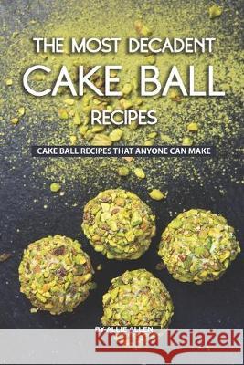 The Most Decadent Cake Ball Recipes: Cake Ball Recipes That Anyone Can Make Allie Allen 9781692147259