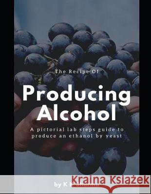 The Recipe Of Producing Alcohol: A pictorial lab steps guide Shivani Sharma Krishan Kumar Sharma 9781692300920