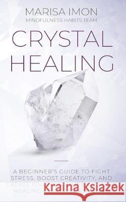 Crystal Healing: A Beginner's Guide to Fight Stress, Boost Creativity, and Create Your Ideal Life with the Healing Power of Crystals Marisa Imon Mindfulness Habit 9781692364946