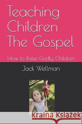 Teaching Children The Gospel: How to Raise Godly Children Jack Wellman 9781692621711