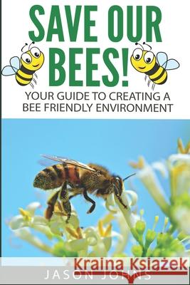 Save Our Bees: Your Guide To Creating A Bee Friendly Environment Jason Johns 9781692679637