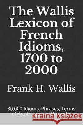 The Wallis Lexicon of French Idioms, 1700 to 2000: 30,000 Idioms, Phrases, Terms of Art, Slang, and Proverbs Frank H. Wallis Frank H. Wallis 9781693169946