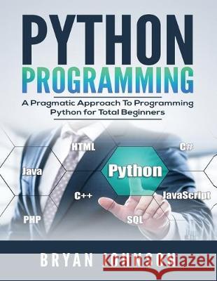 Python Programming: A Pragmatic Approach To Programming Python for Total Beginners Bryan Johnson 9781693307584