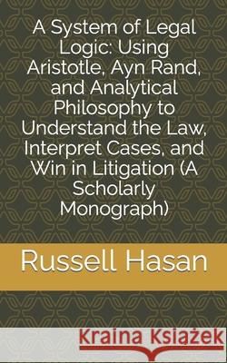 A System of Legal Logic: Using Aristotle, Ayn Rand, and Analytical Philosophy to Understand the Law, Interpret Cases, and Win in Litigation (A Russell Hasan 9781693382284 Independently Published