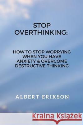Stop Overthinking: How To Stop Worrying When You Have Anxiety & Overcome Destructive Thinking Albert Erikson 9781693396731