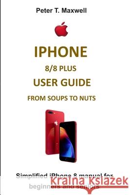 iPhone 8/8 Plus User Guide from Soups to Nuts: Simplified iPhone 8 manual for beginners and seniors Peter T. Maxwell 9781693939815