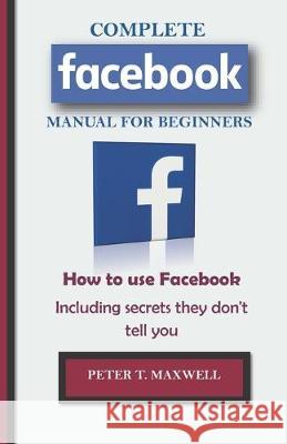 COMPLETE Facebook MANUAL FOR BEGINNERS: How to use Facebook Including secrets they don't tell you Peter T. Maxwell 9781694544001