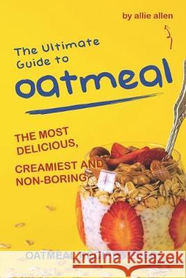 The Ultimate Guide to Oatmeal: The Most Delicious, Creamiest and Non-Boring Oatmeal Recipes Ever! Allie Allen 9781694702395