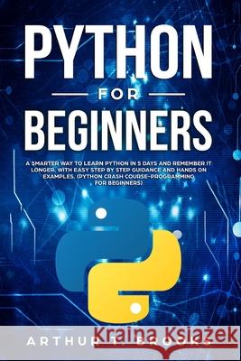Python for Beginners: A Smarter Way to Learn Python in 5 Days and Remember it Longer. With Easy Step by Step Guidance and Hands on Examples. Arthur T. Brooks 9781695352261