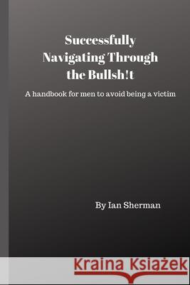 Successfully Navigating Through the Bullsh!t: A handbook for men to avoid being a victim Ian Sherman 9781695986916