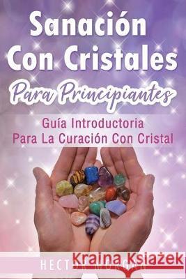 Sanación Con cristales: Guía introductoria para la curación con cristal(Libro En Español/ Crystal Healing Spanish Book Version) Morgan, Hector 9781696052511