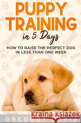 Puppy Training in 5 Days: How to Raise the Perfect Dog in Less Than One Week Gregory Davis 9781696554800 Independently Published