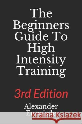 The Beginners Guide to High Intensity Training 3rd Edition: A Complete Breakdown of Anaerobic Resistance Training Alexander Entwistle 9781696756938 Independently Published