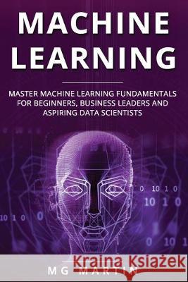 Machine Learning: Master Machine Learning Fundamentals for Beginners, Business Leaders and Aspiring Data Scientists Mg Martin 9781697453850 Independently Published